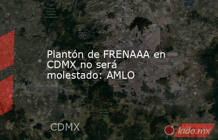 Plantón de FRENAAA en CDMX no será molestado: AMLO. Noticias en tiempo real