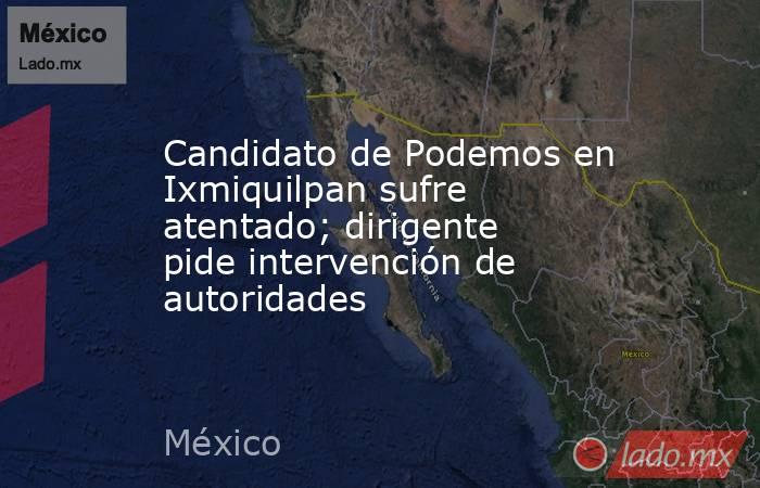 Candidato de Podemos en Ixmiquilpan sufre atentado; dirigente pide intervención de autoridades. Noticias en tiempo real