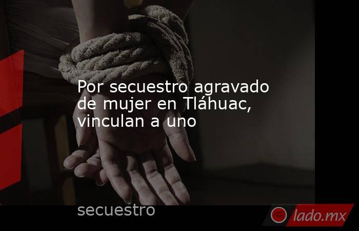 Por secuestro agravado de mujer en Tláhuac, vinculan a uno. Noticias en tiempo real
