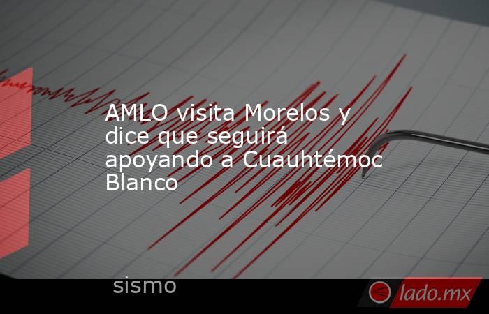AMLO visita Morelos y dice que seguirá apoyando a Cuauhtémoc Blanco. Noticias en tiempo real