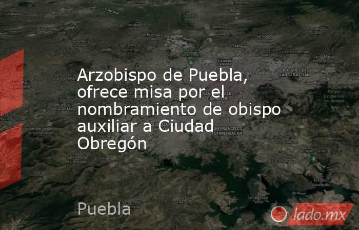 Arzobispo de Puebla, ofrece misa por el nombramiento de obispo auxiliar a Ciudad Obregón. Noticias en tiempo real