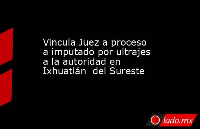 Vincula Juez a proceso a imputado por ultrajes a la autoridad en Ixhuatlán  del Sureste. Noticias en tiempo real