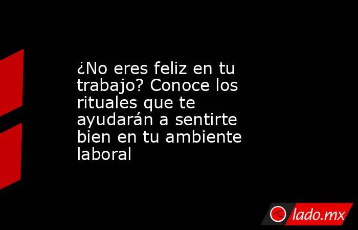¿No eres feliz en tu trabajo? Conoce los rituales que te ayudarán a sentirte bien en tu ambiente laboral. Noticias en tiempo real