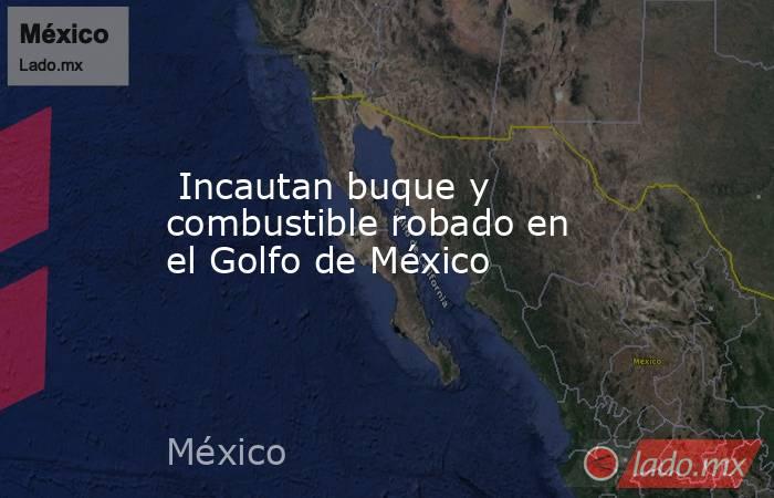  Incautan buque y combustible robado en el Golfo de México. Noticias en tiempo real