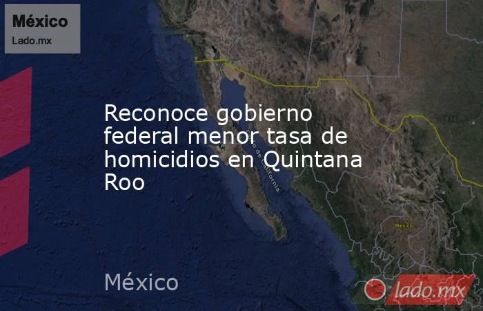 Reconoce gobierno federal menor tasa de homicidios en Quintana Roo. Noticias en tiempo real