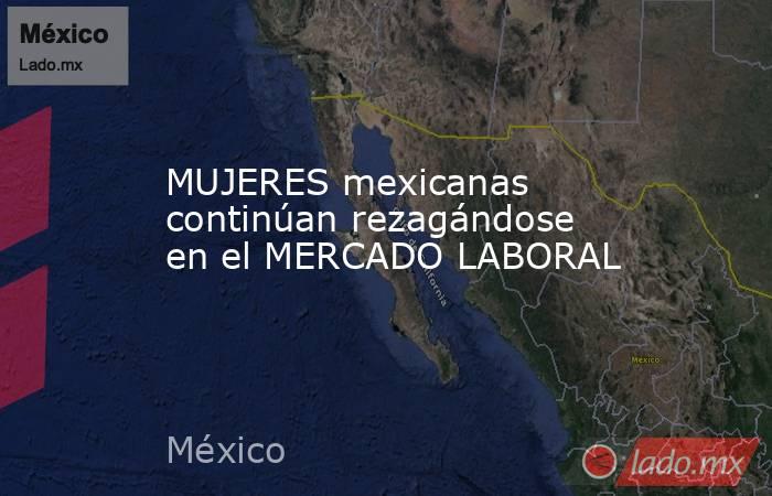 MUJERES mexicanas continúan rezagándose en el MERCADO LABORAL. Noticias en tiempo real