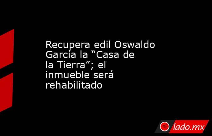 Recupera edil Oswaldo García la “Casa de la Tierra”; el inmueble será rehabilitado. Noticias en tiempo real