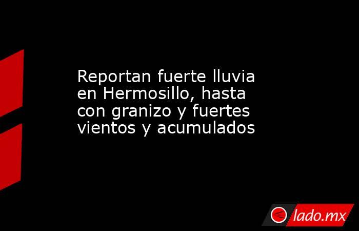 Reportan fuerte lluvia en Hermosillo, hasta con granizo y fuertes vientos y acumulados. Noticias en tiempo real