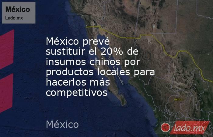 México prevé sustituir el 20% de insumos chinos por productos locales para hacerlos más competitivos. Noticias en tiempo real