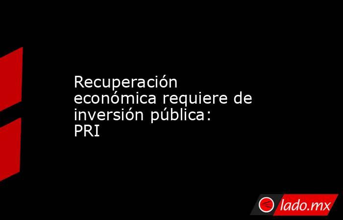 Recuperación económica requiere de inversión pública: PRI. Noticias en tiempo real