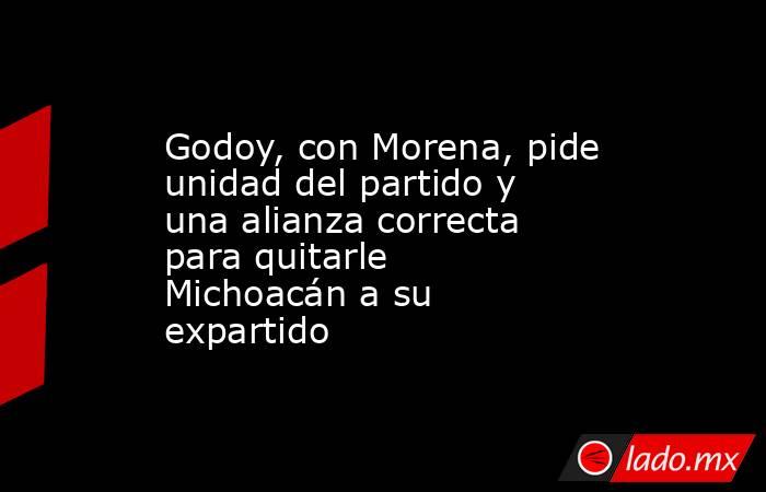 Godoy, con Morena, pide unidad del partido y una alianza correcta para quitarle Michoacán a su expartido. Noticias en tiempo real