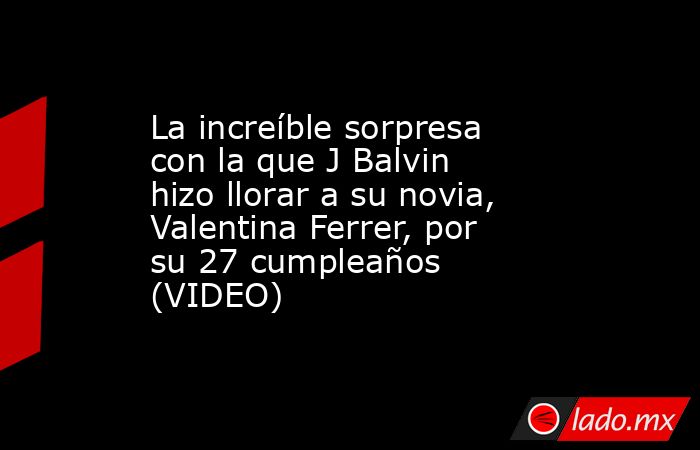 La increíble sorpresa con la que J Balvin hizo llorar a su novia, Valentina Ferrer, por su 27 cumpleaños (VIDEO). Noticias en tiempo real