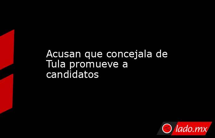 Acusan que concejala de Tula promueve a candidatos. Noticias en tiempo real