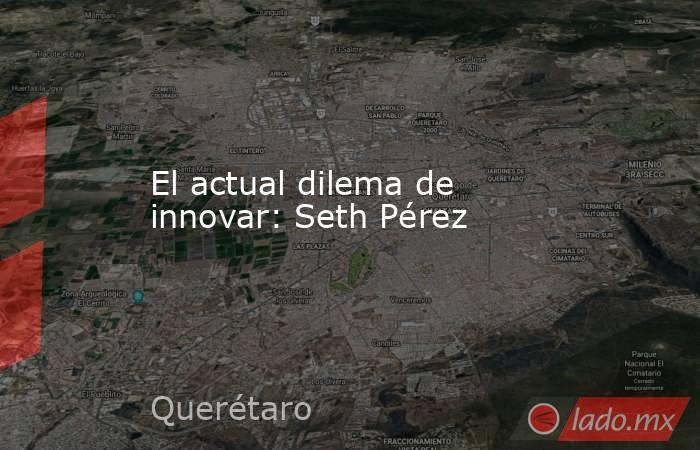 El actual dilema de innovar: Seth Pérez. Noticias en tiempo real