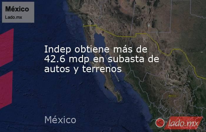 Indep obtiene más de 42.6 mdp en subasta de autos y terrenos. Noticias en tiempo real