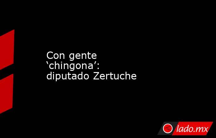 Con gente ‘chingona’: diputado Zertuche. Noticias en tiempo real