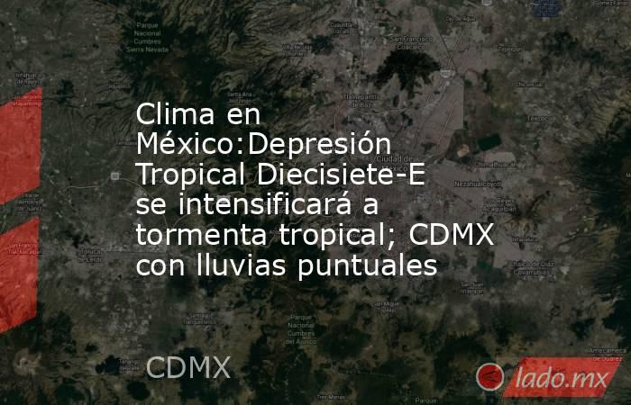 Clima en México:Depresión Tropical Diecisiete-E se intensificará a tormenta tropical; CDMX con lluvias puntuales. Noticias en tiempo real