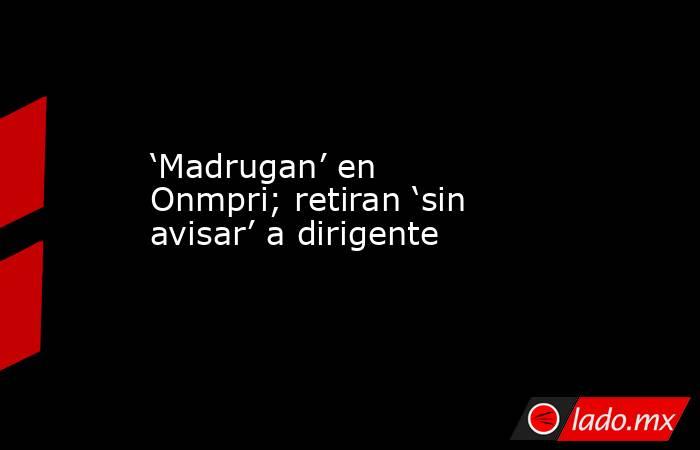 ‘Madrugan’ en Onmpri; retiran ‘sin avisar’ a dirigente. Noticias en tiempo real