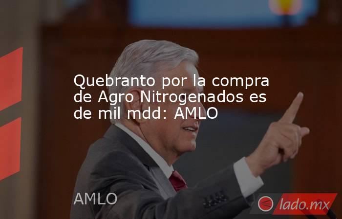 Quebranto por la compra de Agro Nitrogenados es de mil mdd: AMLO. Noticias en tiempo real
