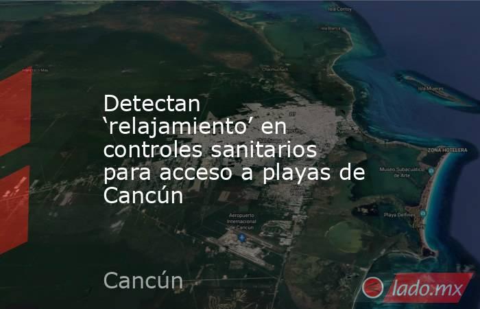 Detectan ‘relajamiento’ en controles sanitarios para acceso a playas de Cancún. Noticias en tiempo real