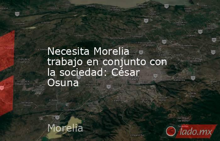 Necesita Morelia trabajo en conjunto con la sociedad: César Osuna. Noticias en tiempo real