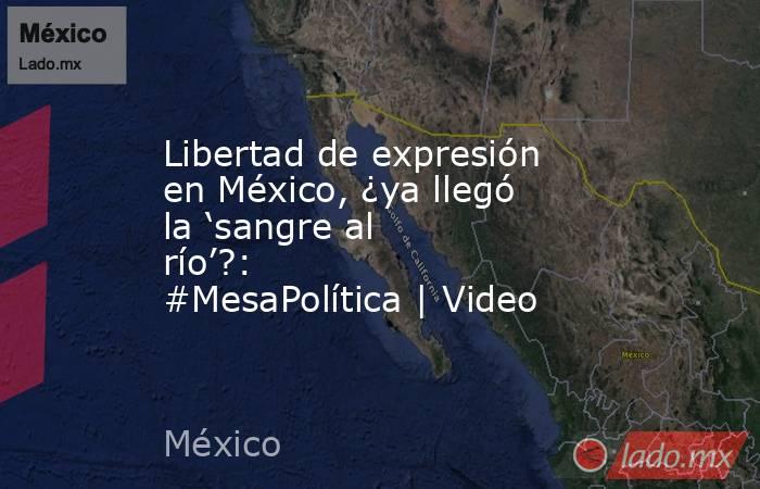Libertad de expresión en México, ¿ya llegó la ‘sangre al río’?: #MesaPolítica | Video. Noticias en tiempo real