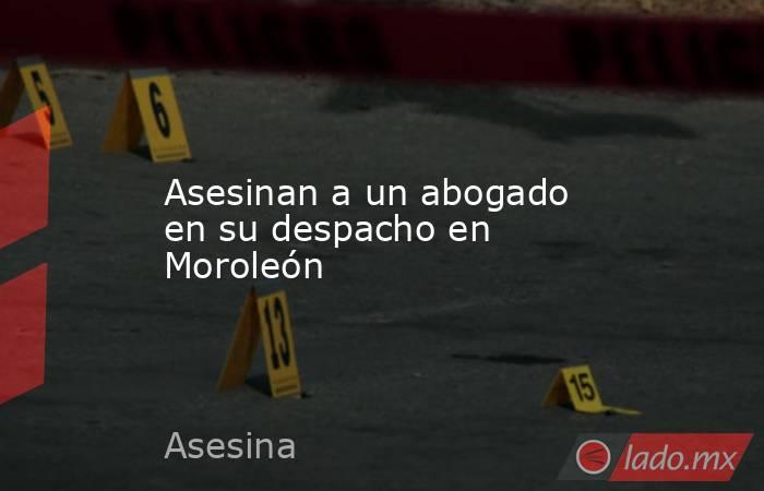 Asesinan a un abogado en su despacho en Moroleón. Noticias en tiempo real