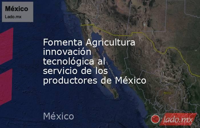 Fomenta Agricultura innovación tecnológica al servicio de los productores de México. Noticias en tiempo real