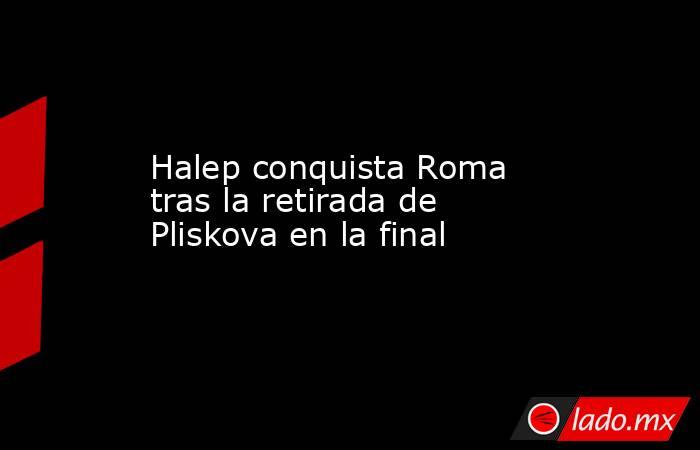 Halep conquista Roma tras la retirada de Pliskova en la final. Noticias en tiempo real