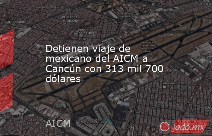 Detienen viaje de mexicano del AICM a Cancún con 313 mil 700 dólares. Noticias en tiempo real