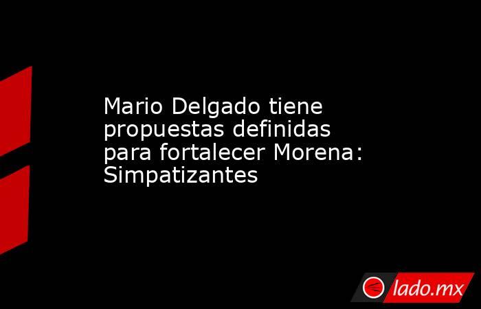 Mario Delgado tiene propuestas definidas para fortalecer Morena: Simpatizantes. Noticias en tiempo real