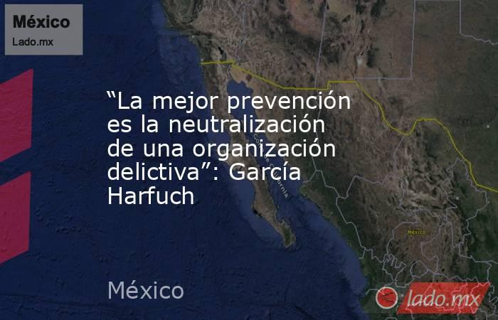 “La mejor prevención es la neutralización de una organización delictiva”: García Harfuch. Noticias en tiempo real