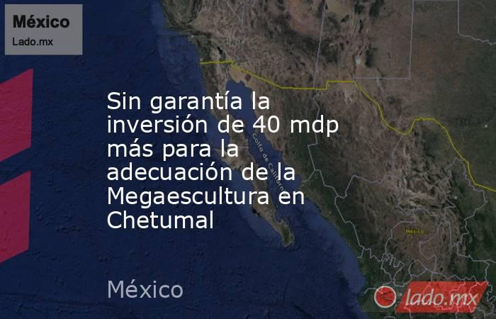 Sin garantía la inversión de 40 mdp más para la adecuación de la Megaescultura en Chetumal. Noticias en tiempo real