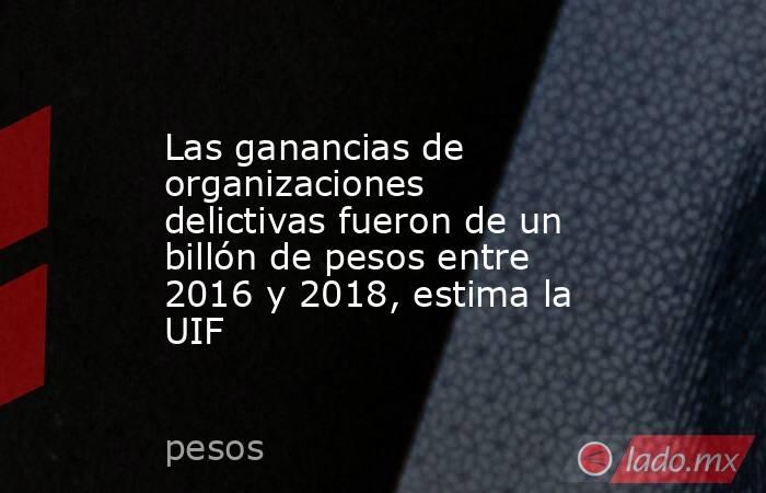 Las ganancias de organizaciones delictivas fueron de un billón de pesos entre 2016 y 2018, estima la UIF. Noticias en tiempo real