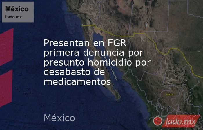 Presentan en FGR primera denuncia por presunto homicidio por desabasto de medicamentos. Noticias en tiempo real