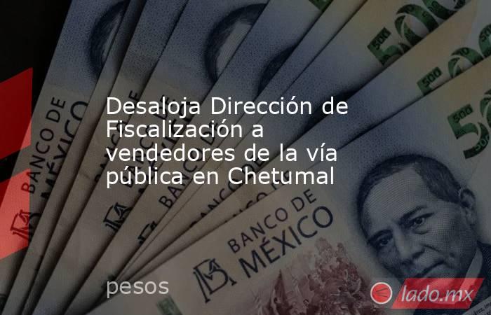 Desaloja Dirección de Fiscalización a vendedores de la vía pública en Chetumal. Noticias en tiempo real