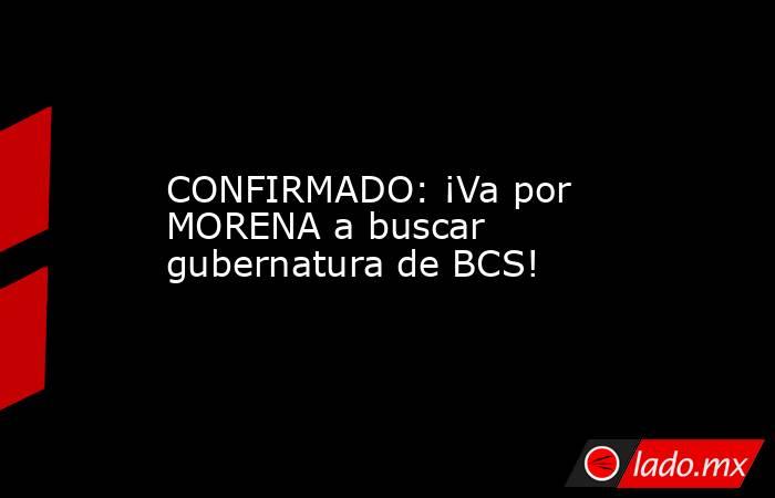 CONFIRMADO: ¡Va por MORENA a buscar gubernatura de BCS!. Noticias en tiempo real