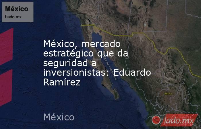 México, mercado estratégico que da seguridad a inversionistas: Eduardo Ramírez. Noticias en tiempo real