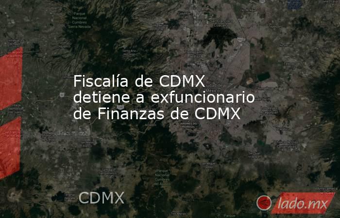 Fiscalía de CDMX detiene a exfuncionario de Finanzas de CDMX. Noticias en tiempo real