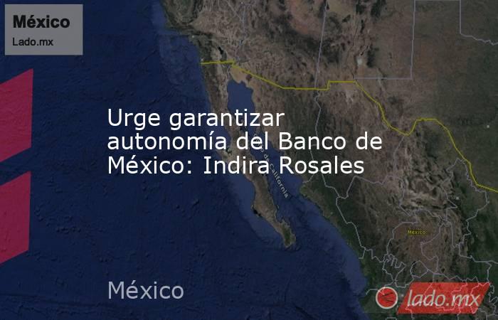 Urge garantizar autonomía del Banco de México: Indira Rosales. Noticias en tiempo real