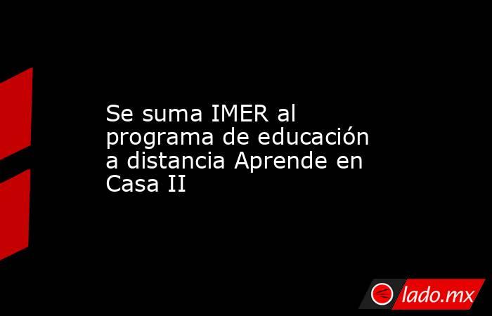 Se suma IMER al programa de educación a distancia Aprende en Casa II. Noticias en tiempo real