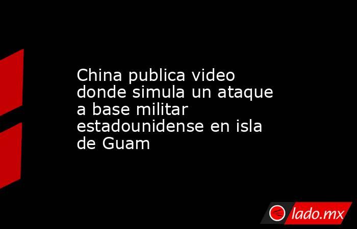 China publica video donde simula un ataque a base militar estadounidense en isla de Guam. Noticias en tiempo real