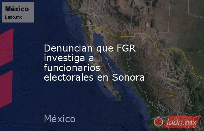 Denuncian que FGR investiga a funcionarios electorales en Sonora. Noticias en tiempo real