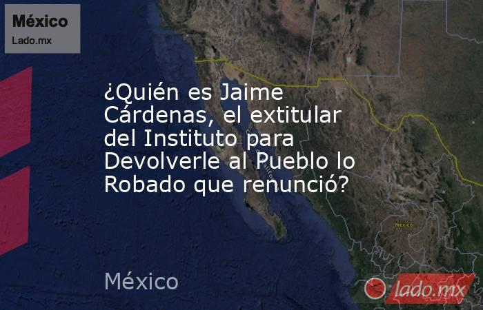 ¿Quién es Jaime Cárdenas, el extitular del Instituto para Devolverle al Pueblo lo Robado que renunció?. Noticias en tiempo real
