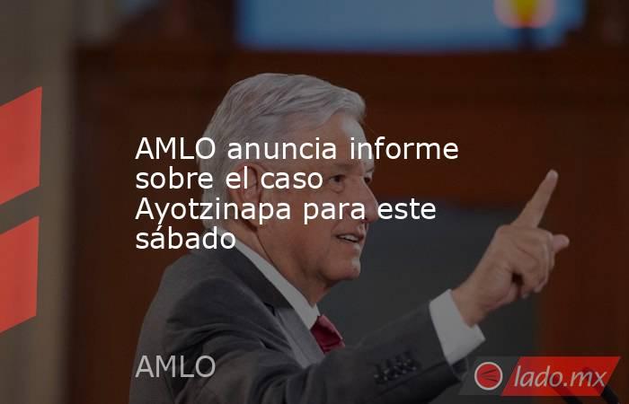 AMLO anuncia informe sobre el caso Ayotzinapa para este sábado. Noticias en tiempo real