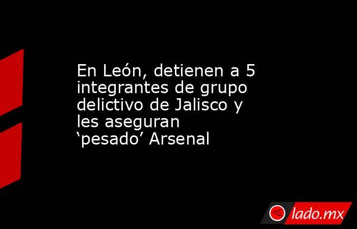 En León, detienen a 5 integrantes de grupo delictivo de Jalisco y les aseguran ‘pesado’ Arsenal. Noticias en tiempo real