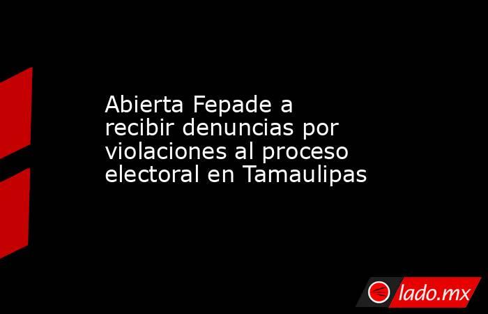 Abierta Fepade a recibir denuncias por violaciones al proceso electoral en Tamaulipas. Noticias en tiempo real