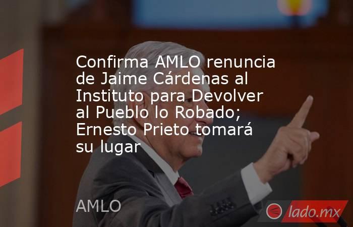 Confirma AMLO renuncia de Jaime Cárdenas al Instituto para Devolver al Pueblo lo Robado; Ernesto Prieto tomará su lugar. Noticias en tiempo real