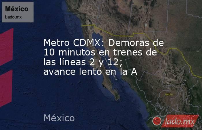 Metro CDMX: Demoras de 10 minutos en trenes de las líneas 2 y 12; avance lento en la A. Noticias en tiempo real