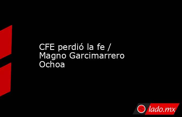 CFE perdió la fe / Magno Garcimarrero Ochoa. Noticias en tiempo real